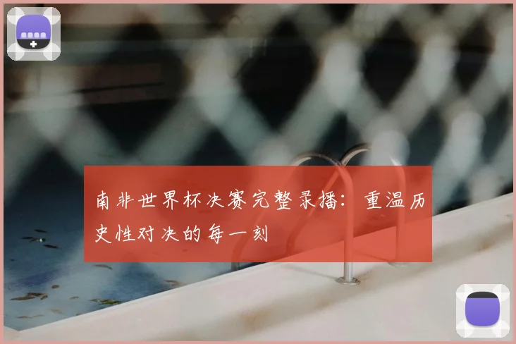 南非世界杯决赛完整录播：重温历史性对决的每一刻