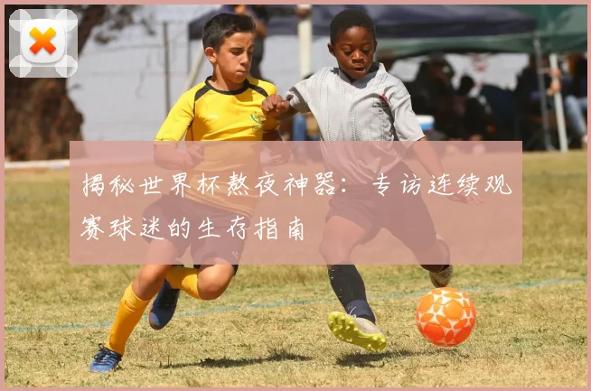 揭秘世界杯熬夜神器：专访连续观赛球迷的生存指南