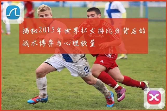 揭秘2015年世界杯女排比分背后的战术博弈与心理较量