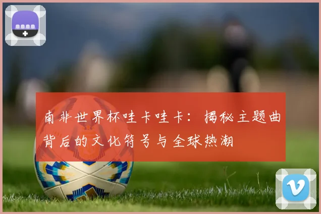 南非世界杯哇卡哇卡：揭秘主题曲背后的文化符号与全球热潮