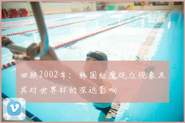 回顾2002年：韩国红魔观众现象及其对世界杯的深远影响