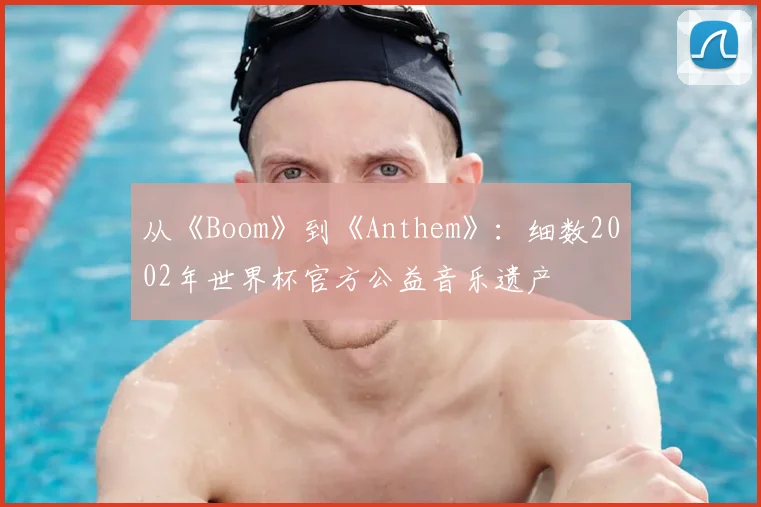 从《Boom》到《Anthem》:细数2002年世界杯官方公益音乐遗产