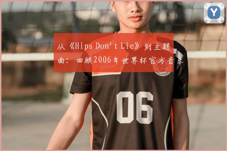 从《Hips Don't Lie》到主题曲：回顾2006年世界杯官方音乐