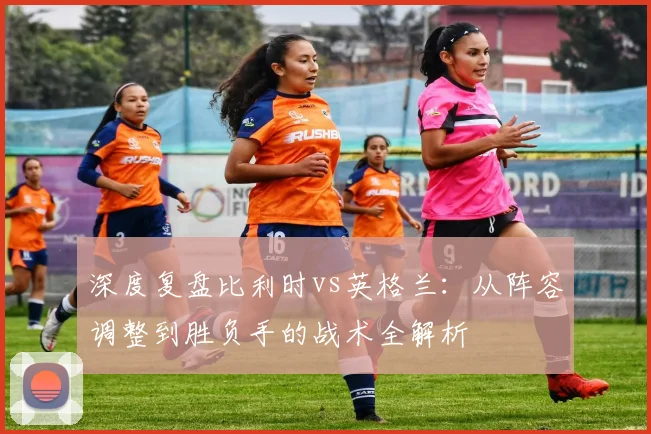 深度复盘比利时vs英格兰：从阵容调整到胜负手的战术全解析