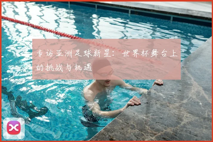 专访亚洲足球新星:世界杯舞台上的挑战与机遇