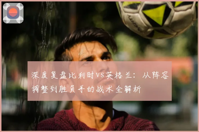 深度复盘比利时vs英格兰:从阵容调整到胜负手的战术全解析