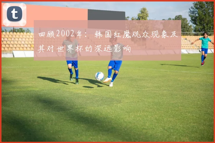 回顾2002年：韩国红魔观众现象及其对世界杯的深远影响